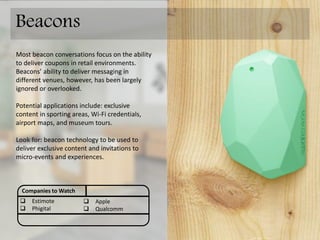 Most beacon conversations focus on the ability
to deliver coupons in retail environments.
Beacons’ ability to deliver messaging in
different venues, however, has been largely
ignored or overlooked.
Potential applications include: exclusive
content in sporting areas, Wi-Fi credentials,
airport maps, and museum tours.
Look for: beacon technology to be used to
deliver exclusive content and invitations to
micro-events and on-site experiences.
Companies to Watch
 estimote
 phigital
 Apple
 Qualcomm
Beacons
For more info see: BEACON TECHNOLOGY OVERVIEW
http://www.slideshare.net/donnovanandrews/beacon-technology-overview
 