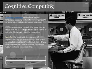 Cognitive Computing systems use natural
language processing (NLP) and artificial
intelligence (AI) to understand and predict
human intentions.
IBM is the dominant player in the space and are
likely to lead – as we advance past 2013/14’s big
data and cloud trends to activate this data via
cognitive computing.
Look for: the continued development of
supercomputing systems enabling convergence
of analytics, visualization and simulation – driving
new insights based on the massive amounts of
web, mobile and consumer data.
Companies to Watch
 IBM  Palantir
Cognitive Computing
 