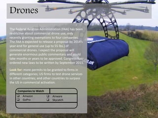 The Federal Aviation Administration (FAA) has been
restrictive about commercial drone use, only
recently granting exemptions to four companies.
The FAA is expected to release a proposal by year-
end 2014 for general use (up to 55 lbs.) of
commercial drones. I expect the proposal will
generate enormous public commentary and could
take months or years to be approved. Congress has
ordered new laws be written by September 2015.
Look for: more permits to be granted to firms in
different categories; US firms to test drone services
in other countries; and other countries to surpass
the US in commercial activation due to relaxed
regulation.
Companies to Watch
 Amazon.com
 GoPRo
 Airware
 SkyCatch
Drones
 