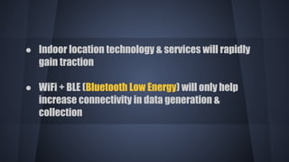 ● Indoor location technology & services will rapidly
gain traction
● WiFi + BLE (Bluetooth Low Energy) will only help
increase connectivity in data generation &
collection
 