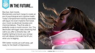 Bye-bye, bad moods. !
Biochemistry and tech merge to create an
era of psychological and cognitive health.
Today’s temperament-tracking wearables
will segue into brain implants that tweak
your mood via electrical impulses and
chemical delivery. They’ll be able to
perfectly curate a mood-cocoon, too: Tiny
electrodes will trigger video streaming that
calms you after a stressful day; will
brighten lighting to boost your energy; !
and will release chemicals that lift you
when you’re lagging. !

With better moods just a jolt away, get
ready for the Death of Depression. 



In The Future...
NEXT
 