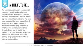 We won’t be wasting eight hours a night
on sleep. Instead, our beds become
docking stations. While our bodies rest
and REM is orchestrated, we’ll be able to
slip into custom-tailored dreams that have
been produced like a big-budget ﬂick. Or
we can mine our subsconscious in
moderated psycho-sleep sessions, in
which worries and anger are worked
through. Or we can let part of our
unconscious go on auto-pilot, while other
areas of our brain can be productive,
learning languages and other skills via
programmed modules.
In The Future...
NEXT
 