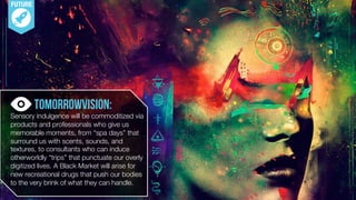 FUTURE
TomorrowVision: 
Sensory indulgence will be commoditized via
products and professionals who give us
memorable moments, from “spa days” that
surround us with scents, sounds, and
textures, to consultants who can induce
otherworldly “trips” that punctuate our overly
digitized lives. A Black Market will arise for
new recreational drugs that push our bodies
to the very brink of what they can handle.
 