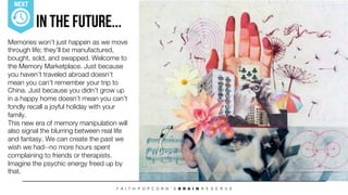 In The Future...
Memories won’t just happen as we move
through life; they’ll be manufactured,
bought, sold, and swapped. Welcome to
the Memory Marketplace. Just because
you haven’t traveled abroad doesn’t
mean you can’t remember your trip to
China. Just because you didn’t grow up
in a happy home doesn’t mean you can’t
fondly recall a joyful holiday with your
family. 
This new era of memory manipulation will
also signal the blurring between real life
and fantasy. We can create the past we
wish we had--no more hours spent
complaining to friends or therapists.
Imagine the psychic energy freed up by
that. 
NEXT
 