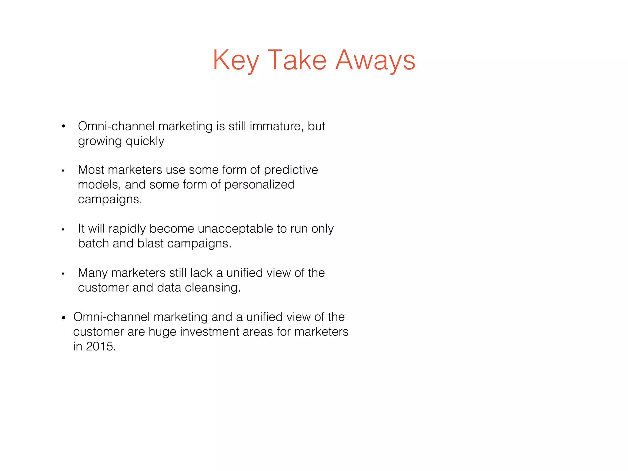 Key Take Aways
•  Omni-channel marketing is still immature, but
growing quickly
•  Most marketers use some form of predictive
models, and some form of personalized
campaigns.
•  It will rapidly become unacceptable to run only
batch and blast campaigns.
•  Many marketers still lack a uniﬁed view of the
customer and data cleansing.
•  Omni-channel marketing and a uniﬁed view of the
customer are huge investment areas for marketers
in 2015.
 