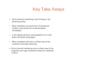 Key Take Aways
•  Omni-channel marketing is still immature, but
growing quickly
•  Most marketers use some form of predictive
models, and some form of personalized
campaigns.
•  It will rapidly become unacceptable to run only
batch and blast campaigns.
•  Many marketers still lack a uniﬁed view of the
customer and data cleansing.
•  Omni-channel marketing and a uniﬁed view of the
customer are huge investment areas for marketers
in 2015.
 