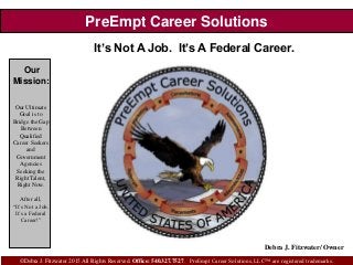 PreEmpt Career Solutions
It’s Not A Job. It’s A Federal Career.
©Debra J. Fitzwater 2015 All Rights Reserved. Office: 540.327.7527. PreEmpt Career Solutions, LLC™ are registered trademarks.
Our
Mission:
Our Ultimate
Goal is to
Bridge the Gap
Between
Qualified
Career Seekers
and
Government
Agencies
Seeking the
Right Talent,
Right Now.
After all,
“It’s Not a Job.
It’s a Federal
Career!”
Debra J. Fitzwater/ Owner
 
