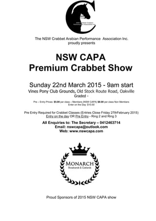 NSW CAPA
Premium Crabbet Show
Sunday 22nd March 2015 - 9am start
Vines Pony Club Grounds, Old Stock Route Road, Oakville
Graded -
Pre – Entry Prices: $5.00 per class – Members (NSW CAPA) $8.00 per class Non Members
Enter on the Day: $10.00
Pre Entry Required for Crabbet Classes (Entries Close Friday 27thFebruary 2015)
Entry on the day OR Pre Entry - Ring 2 and Ring 3
All Enquiries to: The Secretary – 0412463714
Email: nswcapa@outlook.com
Web: www.nswcapa.com
Proud Sponsors of 2015 NSW CAPA show
The NSW Crabbet Arabian Performance Association Inc.
proudly presents
 