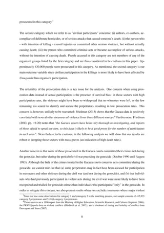 prosecuted in this category.7
The second category which we refer to as ”civilian participants” concerns: (i) authors, co-authors, ac-
complices of deliberate homicides, or of serious attacks that caused someone’s death; (ii) the person who
- with intention of killing - caused injuries or committed other serious violence, but without actually
causing death; (iii) the person who committed criminal acts or became accomplice of serious attacks,
without the intention of causing death. People accused in this category are not members of any of the
organized groups listed for the ﬁrst category and are thus considered to be civilians in this paper. Ap-
proximately 430.000 people were prosecuted in this category. As mentioned, the second category is our
main outcome variable since civilian participation in the killings is more likely to have been affected by
Umuganda than organized participation.
The reliability of the prosecution data is a key issue for the analysis. One concern when using pros-
ecution data instead of actual participation is the presence of survival bias: in those sectors with high
participation rates, the violence might have been so widespread that no witnesses were left, or the few
remaining too scared to identify and accuse the perpetrators, resulting in low prosecution rates. This
concern is, however, unlikely to be warranted: Friedman (2013) shows that the Gacaca data is positively
correlated with several other measures of violence from three different sources.8 Furthermore, Friedman
(2013, pp. 19-20) notes that ”the Gacaca courts have been very thorough in investigating, and reports
of those afraid to speak are rare, so this data is likely to be a good proxy for the number of participants
in each area”. Nevertheless, to be cautious, in the following analysis we will show that our results are
robust to dropping those sectors with mass graves (an indication of high death rates).
Another concern is that some of those prosecuted in the Gacaca courts committed their crimes not during
the genocide, but rather during the period of civil war preceding the genocide (October 1990 until August
1993). Although the bulk of the crimes treated in the Gacaca courts concerns acts committed during the
genocide, we cannot rule out that (a) some perpetrators may in fact have been accused for participation
in massacres and other violence during the civil war (and not during the genocide), and (b) that individ-
uals who had previously participated in violent acts during the civil war were more likely to have been
recognized and trialled for genocide crimes than individuals who participated ”only” in the genocide. In
order to mitigate this concern, we also present results where we exclude communes where major violent
7Since we lose some observations for category 1 and cateogory 2 in the matching process, our sample consists of 415,935
category 2 perpetrators and 74,168 category 1 perpetrators.
8These sources are a 1996 report from the Ministry of Higher Education, Scientiﬁc Research, and Culture (Kapiteni, 2006);
the PRIO/Uppsala data on violent conﬂicts (Gleditsch et al, 2002); and a database of timing and lethality of conﬂict from
Davenport and Stam (2007).
8
 