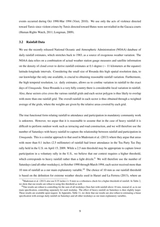 events occurred during Oct 1990-Mar 1994 (Viret, 2010). We use only the acts of violence directed
toward Tutsis since violent crimes by Tutsis directed toward Hutus were not trialled in the Gacaca courts
(Human Rights Watch, 2011; Longman, 2009).
3.2 Rainfall Data
We use the recently released National Oceanic and Atmospheric Administration (NOAA) database of
daily rainfall estimates, which stretches back to 1983, as a source of exogenous weather variation. The
NOAA data relies on a combination of actual weather station gauge measures and satellite information
on the density of cloud cover to derive rainfall estimates at 0.1-degree (∼ 11 kilometers at the equator)
latitude-longitude intervals. Considering the small size of Rwanda this high spatial resolution data, to
our knowledge the only one available, is crucial to obtaining reasonable rainfall variation. Furthermore,
the high temporal resolution, i.e. daily estimates, allows us to conﬁne variation in rainfall to the exact
days of Umuganda. Since Rwanda is a very hilly country there is considerable local variation in rainfall.
Also, these sectors criss cross the various rainfall grids and each sector polygon is thus likely to overlap
with more than one rainfall grid. The overall rainfall in each sector is thus obtained through a weighted
average of the grids, where the weights are given by the relative areas covered by each grid.
The true functional form relating rainfall to attendance and participation in mandatory community work
is unknown. However, we argue that it is reasonable to assume that in the case of heavy rainfall it is
difﬁcult to perform outdoor work such as terracing and road construction, and we will therefore use the
number of Saturdays with heavy rainfall to capture the relationship between rainfall and participation in
Umuganda. This is a similar approach to that used in Madestam et al. (2013) where they argue that areas
with more than 0.1 inches (2.5 millimeter) of rainfall had lower attendance in the Tea Party Tax Day
rally held in the U.S. on April 15, 2009. While a 2.5 mm threshold may be appropriate to capture lower
participation in a voluntary rally in the U.S., we believe that our context requires a higher threshold,
which corresponds to heavy rainfall rather than a light drizzle.9 We will therefore use the number of
Saturdays (and all other weekdays), in October 1990 through March 1994, each sector received more than
10 mm of rainfall as a our main explanatory variable.10 The choice of 10 mm as our rainfall threshold
is based on the deﬁnition for extreme weather shocks used in Harari and La Ferrera (2013), where an
9Madestam et al. (2013) also use 0.35 inches (≈ 9 mm) as a robustness check for a higher threshold of rainfall. In Table 2,
we show that our results are robust to using this threshold as well.
10Our results are robust to controlling for the sum of all weekdays (Sun-Sat) with rainfall above 10 mm, instead of, as in our
main speciﬁcation, controlling separately for each weekday. The effect of heavy rainfall on Saturdays is then slightly larger.
These results are available upon request. In Appendix, Table 11, we show that our results are also robust to estimating a linear
speciﬁcation with average daily rainfall on Saturdays and all other weekdays as our main explanatory variables.
9
 