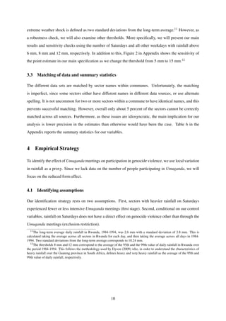 extreme weather shock is deﬁned as two standard deviations from the long-term average.11 However, as
a robustness check, we will also examine other thresholds. More speciﬁcally, we will present our main
results and sensitivity checks using the number of Saturdays and all other weekdays with rainfall above
6 mm, 8 mm and 12 mm, respectively. In addition to this, Figure 2 in Appendix shows the sensitivity of
the point estimate in our main speciﬁcation as we change the threshold from 5 mm to 15 mm.12
3.3 Matching of data and summary statistics
The different data sets are matched by sector names within communes. Unfortunately, the matching
is imperfect, since some sectors either have different names in different data sources, or use alternate
spelling. It is not uncommon for two or more sectors within a commune to have identical names, and this
prevents successful matching. However, overall only about 5 percent of the sectors cannot be correctly
matched across all sources. Furthermore, as these issues are idiosyncratic, the main implication for our
analysis is lower precision in the estimates than otherwise would have been the case. Table 6 in the
Appendix reports the summary statistics for our variables.
4 Empirical Strategy
To identify the effect of Umuganda meetings on participation in genocide violence, we use local variation
in rainfall as a proxy. Since we lack data on the number of people participating in Umuganda, we will
focus on the reduced form effect.
4.1 Identifying assumptions
Our identiﬁcation strategy rests on two assumptions. First, sectors with heavier rainfall on Saturdays
experienced fewer or less intensive Umuganda meetings (ﬁrst stage). Second, conditional on our control
variables, rainfall on Saturdays does not have a direct effect on genocide violence other than through the
Umuganda meetings (exclusion restriction).
11The long-term average daily rainfall in Rwanda, 1984-1994, was 2.6 mm with a standard deviation of 3.8 mm. This is
calculated taking the average across all sectors in Rwanda for each day, and then taking the average across all days in 1984-
1994. Two standard deviations from the long-term average corresponds to 10.24 mm.
12The thresholds 8 mm and 12 mm correspond to the average of the 95th and the 99th value of daily rainfall in Rwanda over
the period 1984-1994. This follows the methodology used by Dyson (2009) who, in order to understand the characteristics of
heavy rainfall over the Guateng province in South Africa, deﬁnes heavy and very heavy rainfall as the average of the 95th and
99th value of daily rainfall, respectively.
10
 