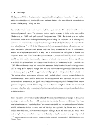 4.1.1 First Stage
Ideally, we would like to directly test a ﬁrst stage relationship using data on the number of people partici-
pating in Umuganda before the genocide. Since such data does not exist, we will instead provide indirect
evidence for expecting a strong ﬁrst stage.
Several other studies have documented and exploited negative relationships between rainfall and par-
ticipation in open-air events. The estimation strategy used in this paper is similar to the ones used in
Madestam et al. (2013), and Madestam and Yanagizawa-Drott (2011). The ﬁrst of these two studies
evaluates the effect of the Tea Party movement’s protests during Tax Day in the US on several policy
outcomes, and instruments for lower participation using rainfall on that particular day. The second study
uses rainfall during 4th of July in the US as a proxy for lower participation in the celebrations and esti-
mates the effect of participation on political values and voting behavior later in life. In a similar vein,
Collins and Margo (2007) use rainfall in April 1968 as an instrument for participation in the riots that
erupted in the US after Martin Luther King was murdered. Moreover, there are many studies which use
rainfall and other weather phenomena for exogenous variation in voter turnout on election days (Gomez
et al., 2007; Horiuchi and Saito, 2009; Hansford and Gomez, 2010; Fraga and Hersh, 2011; Eisinga et al.,
2012). However, in these cases, rain has an effect both on the direct cost of voting and on the opportunity
cost of voting. Lind (2014) for example ﬁnds that voter turnout in Norway increases due to rain on the
election day, explained by the lower opportunity cost of going to the polling station when weather is bad.
The presence of such a mechanism is however highly unlikely when it comes to Umuganda due to its
mandatory nature. Rather, rainfall would make the meetings and the work less productive, or even lead
to cancellations. Furthermore, the typical tasks carried out during Umuganda would have been hard to
perform during heavy rainfall. The meetings, as well as the work, took place outside, and as mentioned
above, the bulk of the tasks were related to landscaping, road maintenance, construction, and agriculture
(Guichaoua, 1991).
Since we cannot know whether rainfall affected the extensive or the intensive margin of Umuganda
meetings, we account for these possible nonlinearities by counting the number of Saturdays for which
total rainfall was above a certain threshold. Varying these thresholds will give us an indication of whether
rainfall lead to cancellations or rather made the meetings less enjoyable. On the one hand, if we see
effects at low thresholds, it speaks to less enjoyable meetings. If, on the other hand, the effects set in
only at higher levels, cancellations are more likely to be driving the results.13 Average daily rainfall
13Figure 2 in Appendix shows the sensitivity of the point estimate in our main speciﬁcation as we change the threshold from
5 mm to 15 mm.
11
 