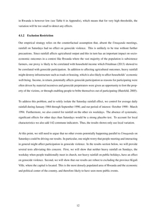 in Rwanda is however low (see Table 6 in Appendix), which means that for very high thresholds, the
variation will be too small to detect any effects.
4.1.2 Exclusion Restriction
Our empirical strategy relies on the counterfactual assumption that, absent the Umuganda meetings,
rainfall on Saturdays had no effect on genocide violence. This is unlikely to be true without further
precautions. Since rainfall affects agricultural output and this in turn has an important impact on socio-
economic outcomes in a context like Rwanda where the vast majority of the population is subsistence
farmers, our proxy is likely to be correlated with household income which Friedman (2013) showed to
be correlated with genocide participation. In addition to affecting agricultural outcomes, heavy rainfall
might destroy infrastructure such as roads or housing, which is also likely to affect households’ economic
well-being. Income, in return, potentially affects genocide participation as reasons for participating were
often driven by material incentives and genocide perpetrators were given an opportunity to loot the prop-
erty of the victims, or through enabling people to bribe themselves out of participating (Hatzfeld, 2005).
To address this problem, and to solely isolate the Saturday rainfall effect, we control for average daily
rainfall during January 1984 through September 1990, and our period of interest: October 1990 - March
1994. Furthermore, we also control for rainfall on the other six weekdays. The absence of systematic,
signiﬁcant effects for other days than Saturdays would be a strong placebo test. To account for local
characteristics we also add 142 commune indicators. Thus, the results shown only use local variation.
At this point, we still need to argue that no other events potentially happening parallel to Umuganda on
Saturdays could be driving our results. In particular, one might worry that people meeting and interacting
in general might affect participation in genocide violence. In the results section below, we will provide
several tests alleviating this concern. First, we will show that neither heavy rainfall on Sundays, the
weekday when people traditionally meet in church, nor heavy rainfall on public holidays, have an effect
on genocide violence. Second, we will show that our results are robust to excluding the province Kigali
Ville, where the capital is located. This is the most densely populated area of Rwanda and the economic
and political center of the country, and therefore likely to have seen more public events.
12
 
