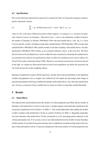 4.2 Speciﬁcations
We run the following reduced-form regression to estimate the effect of Umuganda meetings on partici-
pation in genocide violence
(1)
Pic
Hic
= α +β #Saturdays(rain > t mm) +Xicπ +γc +εic
where Pic/Hic is the share of Hutu prosecuted in either category 1 or category 2, i.e. our proxy for geno-
cide violence in sector i in commune c. #Saturdays(rain > t mm) is our explanatory variable of interest:
the number of Saturdays in October 1990-March 1994 with total rainfall above t mm. Xic is a vector
of sector-speciﬁc controls, including average daily rainfall January 1984-September 1990, average daily
rainfall October 1990-March 1994, and the number of all other weekdays with rainfall above t mm dur-
ing October 1990-March 1994. Finally, γc are commune indicators, and εic is the error term. We allow
the error terms to be correlated across sectors within the same commune by clustering the standard errors
on commune level, and also use speciﬁcations where we allow for correlation across sectors within a 25,
50 and 75 km radius, following Conley (1999). Moreover, since the prosecution rates are heavily skewed
to the right, we weight our observations based on total sector population size before the genocide, but
our results do not rely on this weighting scheme.
Running a weighted least squares (WLS) regression, with the share of prosecuted Hutus as the dependent
variable and population size as weights, the coefﬁcient β will capture the percentage point change in
genocide participation following an additional Saturday with rainfall above t mm. Our main speciﬁcation
uses 10 mm as a measure of heavy rainfall, but our results are robust to using other rainfall thresholds.
5 Results
5.1 Main Effects
The reduced-form relationship between the number of civilian perpetrators per Hutu and the number of
Saturdays with rainfall above 10 mm in each sector is strongly negative and statistically signiﬁcant at the
one percent signiﬁcance level (Column 1 in Table 1). This relationship holds when adding the number
of other weekdays with rainfall above 10 mm as controls (Column 2 in Table 1). Regarding magnitude,
one more Saturday with rainfall above 10 mm corresponds to a 0.41 percentage points reduction in the
civilian participation rate. If we assume a one-to-one relationship between the number of rainy Saturdays
and the number of cancelled Umuganda meetings, then an additional cancelled meeting reduces the aver-
age civilian participation rate by 5.4 percent (interpreted at the mean number of civilian perpetrators per
13
 