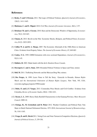 References
[1] Besley, T. and T. Persson. 2011. The Logic of Political Violence, Quarterly Journal of Economics,
126(3): 1411-1445.
[2] Blattman, C. and E. Miguel. 2010. Civil War, Journal of Economic Literature, 48(1), 3-57.
[3] Br¨uckner M. and A. Ciccone. 2010. Rain and the Democratic Window of Opportunity, Economet-
rica, 79(3): 923-947.
[4] Chaney, E. 2013. Revolt on the Nile: Economic Shocks, Religion, and Political Power, Economet-
rica, 81(5): 2033-2053.
[5] Collins W. J. and R. A. Margo. 2007. The Economic Aftermath of the 1960s Riots in American
Cities: Evidence from Property Values. The Journal of Economic History, 67, 849-883
[6] Conley, T. G. 1999. GMM Estimation with cross sectional Dependence, Journal of Econometrics,
92(1):1-45.
[7] Dallaire, R. 2003. Shake hands with the devil, Random House Canada.
[8] Davenport, C. and A. Stam. 2009. Rwandan Political Violence in Space and Time, mimeo
[9] Dell, M. 2011. Trafﬁcking Networks and the Mexican Drug War, mimeo.
[10] Des Forges, A. 1999. Leave None to Tell the Story: Genocide in Rwanda, Human Rights
Watch and the International Federation of Human Rights Leagues, New York, NY, USA.
www.hrw.org/legacy/reports/1999/rwanda/
[11] Dube, O. and J. F. Vargas. 2013. Commodity Price Shocks and Civil Conﬂict: Evidence from
Colombia, Review of Economic Studies, 80(4): 1384-1421.
[12] Dyson, L. L. 2009. Heavy Daily Rainfall Characteristics in the Guateng Province, Water Research
Council, 2009-10.
[13] Eisinga, R., M. Grotenhuis and B. Pelzer 2012. Weather Conditions and Political Party Vote
Share in Dutch National Parliament Election, 1971-2010, International Journal of Biometeorology,
56, 1161-1165.
[14] Fraga, B. and E. Hersh 2011. Voting Costs and Voter Turnout in Competitive Elections, Quarterly
Journal of Political Science, 5, 339-356.
21
 