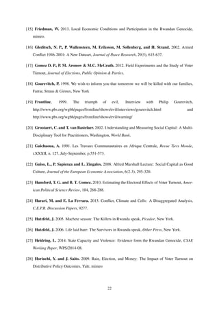 [15] Friedman, W. 2013. Local Economic Conditions and Participation in the Rwandan Genocide,
mimeo.
[16] Gleditsch, N. P., P. Wallensteen, M. Eriksson, M. Sollenberg, and H. Strand. 2002. Armed
Conﬂict 1946-2001: A New Dataset, Journal of Peace Research, 29(5), 615-637.
[17] Gomez D. P., P. M. Aronow & M.C. McGrath. 2012. Field Experiments and the Study of Voter
Turnout, Journal of Elections, Public Opinion & Parties.
[18] Gourevitch, P. 1998. We wish to inform you that tomorrow we will be killed with our families,
Farrar, Straus & Giroux, New York
[19] Frontline, 1999. The triumph of evil, Interview with Philip Gourevitch,
http://www.pbs.org/wgbh/pages/frontline/shows/evil/interviews/gourevitch.html and
http://www.pbs.org/wgbh/pages/frontline/shows/evil/warning/
[20] Grootaert, C. and T. van Bastelaer. 2002. Understanding and Measuring Social Capital: A Multi-
Disciplinary Tool for Practitioners, Washington, World Bank.
[21] Guichaoua, A. 1991. Les Travaux Communautaires en Afrique Centrale, Revue Tiers Monde,
t.XXXII, n. 127, July-September, p.551-573.
[22] Guiso, L., P. Sapienza and L. Zingales. 2008. Alfred Marshall Lecture: Social Capital as Good
Culture, Journal of the European Economic Association, 6(2-3), 295-320.
[23] Hansford, T. G. and B. T. Gomez. 2010. Estimating the Electoral Effects of Voter Turnout, Amer-
ican Political Science Review, 104, 268-288.
[24] Harari, M. and E. La Ferrara. 2013. Conﬂict, Climate and Cells: A Disaggregated Analysis,
C.E.P.R. Discussion Papers, 9277.
[25] Hatzfeld, J. 2005. Machete season: The Killers in Rwanda speak, Picador, New York.
[26] Hatzfeld, J. 2006. Life laid bare: The Survivors in Rwanda speak, Other Press, New York.
[27] Heldring, L. 2014. State Capacity and Violence: Evidence form the Rwandan Genocide, CSAE
Working Paper, WPS/2014-08.
[28] Horiuchi, Y. and J. Saito. 2009. Rain, Election, and Money: The Impact of Voter Turnout on
Distributive Policy Outcomes, Yale, mimeo
22
 