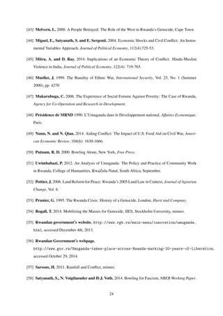 [43] Melvern, L. 2000. A People Betrayed: The Role of the West in Rwanda’s Genocide, Cape Town.
[44] Miguel, E., Satyanath, S. and E. Sergenti. 2004. Economic Shocks and Civil Conﬂict: An Instru-
mental Variables Approach, Journal of Political Economy, 112(4):725-53.
[45] Mitra, A. and D. Ray. 2014. Implications of an Economic Theory of Conﬂict: Hindu-Muslim
Violence in India, Journal of Political Economy, 122(4): 719-765.
[46] Mueller, J. 1999. The Banality of Ethnic War, International Security, Vol. 25, No. 1 (Summer
2000), pp. 4270
[47] Mukarubuga, C. 2006. The Experience of Social Forums Against Poverty: The Case of Rwanda,
Agency for Co-Operation and Research in Development.
[48] Pr´esidence de MRND 1990. L’Umuganda dans le Developpement national, Affaires Economique,
Paris.
[49] Nunn, N. and N. Qian. 2014. Aiding Conﬂict: The Impact of U.S. Food Aid on Civil War, Ameri-
can Economic Review, 104(6): 1630-1666.
[50] Putnam, R. D. 2000. Bowling Alone, New York, Free Press.
[51] Uwimbabazi, P. 2012. An Analysis of Umuganda: The Policy and Practice of Community Work
in Rwanda, College of Humanities, KwaZulu-Natal, South Africa, September.
[52] Pottier, J. 2006. Land Reform for Peace: Rwanda’s 2005 Land Law in Context, Journal of Agrarian
Change, Vol. 6.
[53] Prunier, G. 1995. The Rwanda Crisis: History of a Genocide, London, Hurst and Company.
[54] Rogall, T. 2014. Mobilizing the Masses for Genocide, IIES, Stockholm University, mimeo.
[55] Rwandan government’s website, http://www.rgb.rw/main-menu/innovation/umuganda.
html, accessed December 4th, 2013.
[56] Rwandan Government’s webpage,
http://www.gov.rw/Umuganda-takes-place-across-Rwanda-marking-20-years-of-Liberation,
accessed October 29, 2014.
[57] Sarsons, H. 2011. Rainfall and Conﬂict, mimeo.
[58] Satyanath, S., N. Voigtlaender and H-J. Voth. 2014. Bowling for Fascism, NBER Working Paper.
24
 