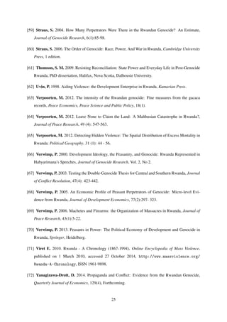 [59] Straus, S. 2004. How Many Perpetrators Were There in the Rwandan Genocide? An Estimate,
Journal of Genocide Research, 6(1):85-98.
[60] Straus, S. 2006. The Order of Genocide: Race, Power, And War in Rwanda, Cambridge University
Press, 1 edition.
[61] Thomson, S. M. 2009. Resisting Reconciliation: State Power and Everyday Life in Post-Genocide
Rwanda, PhD dissertation, Halifax, Nova Scotia, Dalhousie University.
[62] Uvin, P. 1998. Aiding Violence: the Development Enterprise in Rwanda, Kumarian Press.
[63] Verpoorten, M. 2012. The intensity of the Rwandan genocide: Fine measures from the gacaca
records, Peace Economics, Peace Science and Public Policy, 18(1).
[64] Verpoorten, M. 2012. Leave None to Claim the Land: A Malthusian Catastrophe in Rwanda?,
Journal of Peace Research, 49 (4): 547-563.
[65] Verpoorten, M. 2012. Detecting Hidden Violence: The Spatial Distribution of Excess Mortality in
Rwanda. Political Geography. 31 (1): 44 - 56.
[66] Verwimp, P. 2000. Development Ideology, the Peasantry, and Genocide: Rwanda Represented in
Habyarimana’s Speeches, Journal of Genocide Research, Vol. 2, No 2.
[67] Verwimp, P. 2003. Testing the Double-Genocide Thesis for Central and Southern Rwanda, Journal
of Conﬂict Resolution, 47(4): 423-442.
[68] Verwimp, P. 2005. An Economic Proﬁle of Peasant Perpetrators of Genocide: Micro-level Evi-
dence from Rwanda, Journal of Development Economics, 77(2):297- 323.
[69] Verwimp, P. 2006. Machetes and Firearms: the Organization of Massacres in Rwanda, Journal of
Peace Research, 43(1):5-22.
[70] Verwimp, P. 2013. Peasants in Power: The Political Economy of Development and Genocide in
Rwanda, Springer, Heidelberg.
[71] Viret E. 2010. Rwanda - A Chronology (1867-1994), Online Encyclopedia of Mass Violence,
published on 1 March 2010, accessed 27 October 2014, http://www.massviolence.org/
Rwanda-A-Chronology, ISSN 1961-9898.
[72] Yanagizawa-Drott, D. 2014. Propaganda and Conﬂict: Evidence from the Rwandan Genocide,
Quarterly Journal of Economics, 129(4), Forthcoming.
25
 