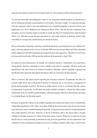 genocide participation would have been unobservably low, the estimate would be downward biased.
To overcome these data and endogeneity issues, we use exogenous rainfall variation to estimate the ef-
fect of Umuganda meetings on participation in civil conﬂict. The idea is simple: we expect the meetings
to be less enjoyable when it rains and furthermore to be cancelled altogether in the case of heavy rain
(Madestam et al., 2013; Madestam and Yanagizawa-Drott, 2011). The fact that the community-work
took place on every Saturday makes it possible to isolate the effect of Umuganda from general rainfall
effects (e.g. affecting income through agriculture) by only using variation in Saturday rainfall while
controlling for average daily rainfall during our period of interest.
We use the number of Saturdays with heavy rainfall during the pre-genocide period as our variable of in-
terest. After the outbreak of the civil war in October 1990, tensions between Hutus and Tutsis intensiﬁed
and the approach of the Hutu-dominated government became more aggressive. Therefore, we will focus
on the period from October 1990 up until the outbreak of the genocide in April 1994.
To control for local characteristics we include 142 commune indicators. Furthermore, we can provide a
strong placebo check by controlling for heavy rainfall on the other six weekdays. We thus ensure that
identiﬁcation only stems from local variation in rainfall on Saturdays, which is arguably exogenous and
should only affect genocide participation through its effect on Umuganda meeting intensity.
There is, however, one major concern regarding the exclusion restriction. In particular, the effect we
estimate might not be due to the political element of Umuganda per se, but merely a consequence of
people getting together in general. We devote an ample amount of care to corroborate that this concern
is unwarranted. In particular, we will show that neither rainfall on Sundays, a church day where people
traditionally meet, nor rainfall on public holidays, affect participation. Moreover, the estimates are robust
to excluding Kigali, the Rwandan capital.
We proxy for genocide violence by the number of people prosecuted in the Gacaca courts, normalized by
village Hutu population in 1991. There were about 10,000 of these local courts set up all over the country
to prosecute the crimes committed during the genocide. Using prosecution instead of actual participation
rates might introduce some bias. However, as shown in Friedman (2013), the Gacaca data is strongly
correlated with other measures of violence from other various sources. Moreover, we take into account
that the Gacaca courts potentially prosecuted not only genocide perpetrators, but also perpetrators who
committed violence during the preceding civil war, by excluding communes where major violent events
2
 