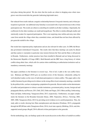 took place during that period. We also show that the results are robust to dropping areas where mass
graves were discovered after the genocide (indicating high death rates).
Our reduced-form results indicate a negative relationship between Umuganda intensity and civilian par-
ticipation in genocide: one additional rainy Saturday is associated with a 5 percent decrease in the civilian
participation rate. The results are robust to controlling for rainfall on all other weekdays. Importantly, the
coefﬁcients for the other weekdays are small and insigniﬁcant. The effect is similar although smaller and
statistically weaker for organized participation. This is not surprising since militia and army men often
came from outside the village where they committed crimes, and should thus not have been affected by
pre-genocide rainfall in the village.
Our results have important policy implications and are also relevant for other cases. In 2008, the Rwan-
dan government reintroduced Umuganda. Our results show that these meetings can easily be abused
and that caution is warranted, in particular since tension between the Tutsi and the Hutu is still present
in Rwanda. Furthermore, similar practices have been installed in Burundi and are being discussed in
the Democratic Republic of Congo (DRC). Both Burundi and the DRC have a long history of violent
conﬂict along ethnic lines, which calls for caution when establishing an authoritarian institution such as
mandatory community meetings.
Our paper contributes to the literature in several ways. First of all, it adds to the vast conﬂict litera-
ture. Blattman and Miguel (2010) give an excellent review of this literature, vehemently calling for
well-identiﬁed studies on the roots of individual participation in violent conﬂict. This paper adds to the
conﬂict literature by providing novel evidence on the strong effects local community meetings, controlled
by the political elite, can have on preparing a population for genocide. Recent studies on the determinants
of conﬂict and participation in violence consider institutions, government policy, income, foreign aid and
propaganda (Besley and Persson, 2011; Dell, 2012; Dube and Vargas, 2013; Mitra and Ray, forthcoming;
Nunn and Qian, forthcoming; Yanagizawa-Drott, 2013, respectively). Furthermore, our paper comple-
ments the literature on the Rwandan Genocide (Straus, 2004; Verpoorten, 2012a-c; Verwimp, 2003,
2005, 2006; Yanagizawa-Drott, 2013) by providing novel evidence on its careful preparation. Thus, the
study adds to results showing how Hutu unemployment and education (Friedman, 2013), propaganda
through the RTLM hate radio (Yanagizawa-Drott, 2014), local state capacity (Heldring, 2014), and elite-
supported armed groups (Rogall, 2014) affected civilian participation in the genocide.
On the methodology side, our ﬁndings speak to the recent discussion on the effects of rainfall on conﬂict
3
 