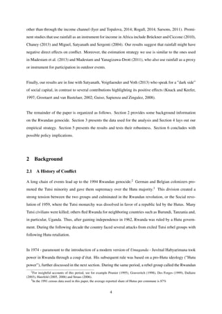 other than through the income channel (Iyer and Topalova, 2014; Rogall, 2014; Sarsons, 2011). Promi-
nent studies that use rainfall as an instrument for income in Africa include Br¨uckner and Ciccone (2010),
Chaney (2013) and Miguel, Satyanath and Sergenti (2004). Our results suggest that rainfall might have
negative direct effects on conﬂict. Moreover, the estimation strategy we use is similar to the ones used
in Madestam et al. (2013) and Madestam and Yanagizawa-Drott (2011), who also use rainfall as a proxy
or instrument for participation in outdoor events.
Finally, our results are in line with Satyanath, Voigtlaender and Voth (2013) who speak for a ”dark side”
of social capital, in contrast to several contributions highlighting its positive effects (Knack and Keefer,
1997; Grootaert and van Bastelaer, 2002; Guiso, Sapienza and Zingalez, 2008).
The remainder of the paper is organized as follows. Section 2 provides some background information
on the Rwandan genocide. Section 3 presents the data used for the analysis and Section 4 lays out our
empirical strategy. Section 5 presents the results and tests their robustness. Section 6 concludes with
possible policy implications.
2 Background
2.1 A History of Conﬂict
A long chain of events lead up to the 1994 Rwandan genocide.2 German and Belgian colonizers pro-
moted the Tutsi minority and gave them supremacy over the Hutu majority.3 This division created a
strong tension between the two groups and culminated in the Rwandan revolution, or the Social revo-
lution of 1959, where the Tutsi monarchy was dissolved in favor of a republic led by the Hutus. Many
Tutsi civilians were killed; others ﬂed Rwanda for neighboring countries such as Burundi, Tanzania and,
in particular, Uganda. Thus, after gaining independence in 1962, Rwanda was ruled by a Hutu govern-
ment. During the following decade the country faced several attacks from exiled Tutsi rebel groups with
following Hutu retaliation.
In 1974 - paramount to the introduction of a modern version of Umuganda - Juv´enal Habyarimana took
power in Rwanda through a coup d’´etat. His subsequent rule was based on a pro-Hutu ideology (”Hutu
power”), further discussed in the next section. During the same period, a rebel group called the Rwandan
2For insightful accounts of this period, see for example Prunier (1995), Gouveritch (1998), Des Forges (1999), Dallaire
(2003), Hatzfeld (2005, 2006) and Straus (2006).
3In the 1991 census data used in this paper, the average reported share of Hutus per commune is 87%
4
 