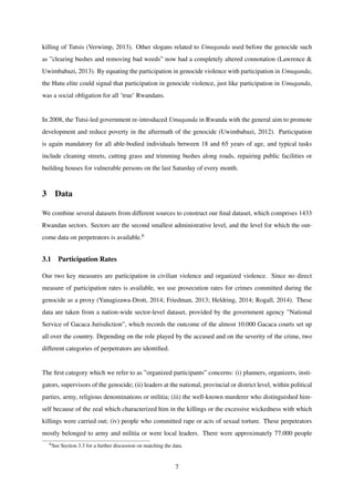 killing of Tutsis (Verwimp, 2013). Other slogans related to Umuganda used before the genocide such
as ”clearing bushes and removing bad weeds” now had a completely altered connotation (Lawrence &
Uwimbabazi, 2013). By equating the participation in genocide violence with participation in Umuganda,
the Hutu elite could signal that participation in genocide violence, just like participation in Umuganda,
was a social obligation for all ’true’ Rwandans.
In 2008, the Tutsi-led government re-introduced Umuganda in Rwanda with the general aim to promote
development and reduce poverty in the aftermath of the genocide (Uwimbabazi, 2012). Participation
is again mandatory for all able-bodied individuals between 18 and 65 years of age, and typical tasks
include cleaning streets, cutting grass and trimming bushes along roads, repairing public facilities or
building houses for vulnerable persons on the last Saturday of every month.
3 Data
We combine several datasets from different sources to construct our ﬁnal dataset, which comprises 1433
Rwandan sectors. Sectors are the second smallest administrative level, and the level for which the out-
come data on perpetrators is available.6
3.1 Participation Rates
Our two key measures are participation in civilian violence and organized violence. Since no direct
measure of participation rates is available, we use prosecution rates for crimes committed during the
genocide as a proxy (Yanagizawa-Drott, 2014; Friedman, 2013; Heldring, 2014; Rogall, 2014). These
data are taken from a nation-wide sector-level dataset, provided by the government agency ”National
Service of Gacaca Jurisdiction”, which records the outcome of the almost 10.000 Gacaca courts set up
all over the country. Depending on the role played by the accused and on the severity of the crime, two
different categories of perpetrators are identiﬁed.
The ﬁrst category which we refer to as ”organized participants” concerns: (i) planners, organizers, insti-
gators, supervisors of the genocide; (ii) leaders at the national, provincial or district level, within political
parties, army, religious denominations or militia; (iii) the well-known murderer who distinguished him-
self because of the zeal which characterized him in the killings or the excessive wickedness with which
killings were carried out; (iv) people who committed rape or acts of sexual torture. These perpetrators
mostly belonged to army and militia or were local leaders. There were approximately 77.000 people
6See Section 3.3 for a further discussion on matching the data.
7
 
