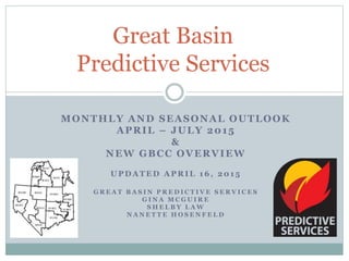 MONTHLY AND SEASONAL OUTLOOK
APRIL – JULY 2015
&
NEW GBCC OVERVIEW
U P D A T E D A P R I L 1 6 , 2 0 1 5
G R E A T B A S I N P R E D I C T I V E S E R V I C E S
G I N A M C G U I R E
S H E L B Y L A W
N A N E T T E H O S E N F E L D
Great Basin
Predictive Services
 