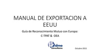 MANUAL DE EXPORTACION A
EEUU
Guía de Reconocimiento Mutuo con Europa:
C-TPAT & OEA
Octubre-2015
 