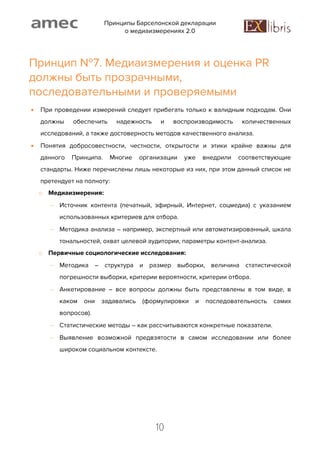 Принципы Барселонской декларации
о медиаизмерениях 2.0
10
Принцип №7. Медиаизмерения и оценка PR
должны быть прозрачными,
последовательными и проверяемыми
 При проведении измерений следует прибегать только к валидным подходам. Они
должны обеспечить надежность и воспроизводимость количественных
исследований, а также достоверность методов качественного анализа.
 Понятия добросовестности, честности, открытости и этики крайне важны для
данного Принципа. Многие организации уже внедрили соответствующие
стандарты. Ниже перечислены лишь некоторые из них, при этом данный список не
претендует на полноту:
o Медиаизмерения:
 Источник контента (печатный, эфирный, Интернет, соцмедиа) с указанием
использованных критериев для отбора.
 Методика анализа – например, экспертный или автоматизированный, шкала
тональностей, охват целевой аудитории, параметры контент-анализа.
o Первичные социологические исследования:
 Методика – структура и размер выборки, величина статистической
погрешности выборки, критерии вероятности, критерии отбора.
 Анкетирование – все вопросы должны быть представлены в том виде, в
каком они задавались (формулировки и последовательность самих
вопросов).
 Статистические методы – как рассчитываются конкретные показатели.
 Выявление возможной предвзятости в самом исследовании или более
широком социальном контексте.
 