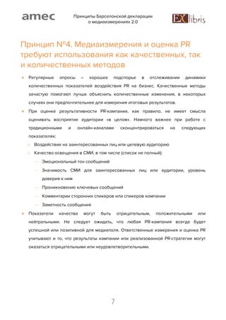 Принципы Барселонской декларации
о медиаизмерениях 2.0
7
Принцип №4. Медиаизмерения и оценка PR
требуют использования как качественных, так
и количественных методов
 Регулярные опросы – хорошее подспорье в отслеживании динамики
количественных показателей воздействия PR на бизнес. Качественные методы
зачастую помогают лучше объяснить количественные изменения, в некоторых
случаях они предпочтительнее для измерения итоговых результатов.
 При оценке результативности PR-кампании, как правило, не имеет смысла
оценивать восприятие аудитории «в целом». Намного важнее при работе с
традиционными и онлайн-каналами сконцентрироваться на следующих
показателях:
o Воздействие на заинтересованных лиц или целевую аудиторию
o Качество освещения в СМИ, в том числе (список не полный):
 Эмоциональный тон сообщений
 Значимость СМИ для заинтересованных лиц или аудитории, уровень
доверия к ним
 Проникновение ключевых сообщений
 Комментарии сторонних спикеров или спикеров компании
 Заметность сообщения
 Показатели качества могут быть отрицательным, положительными или
нейтральными. Не следует ожидать, что любая PR-кампания всегда будет
успешной или позитивной для медиаполя. Ответственные измерения и оценка PR
учитывают и то, что результаты кампании или реализованной PR-стратегии могут
оказаться отрицательными или неудовлетворительными.
 