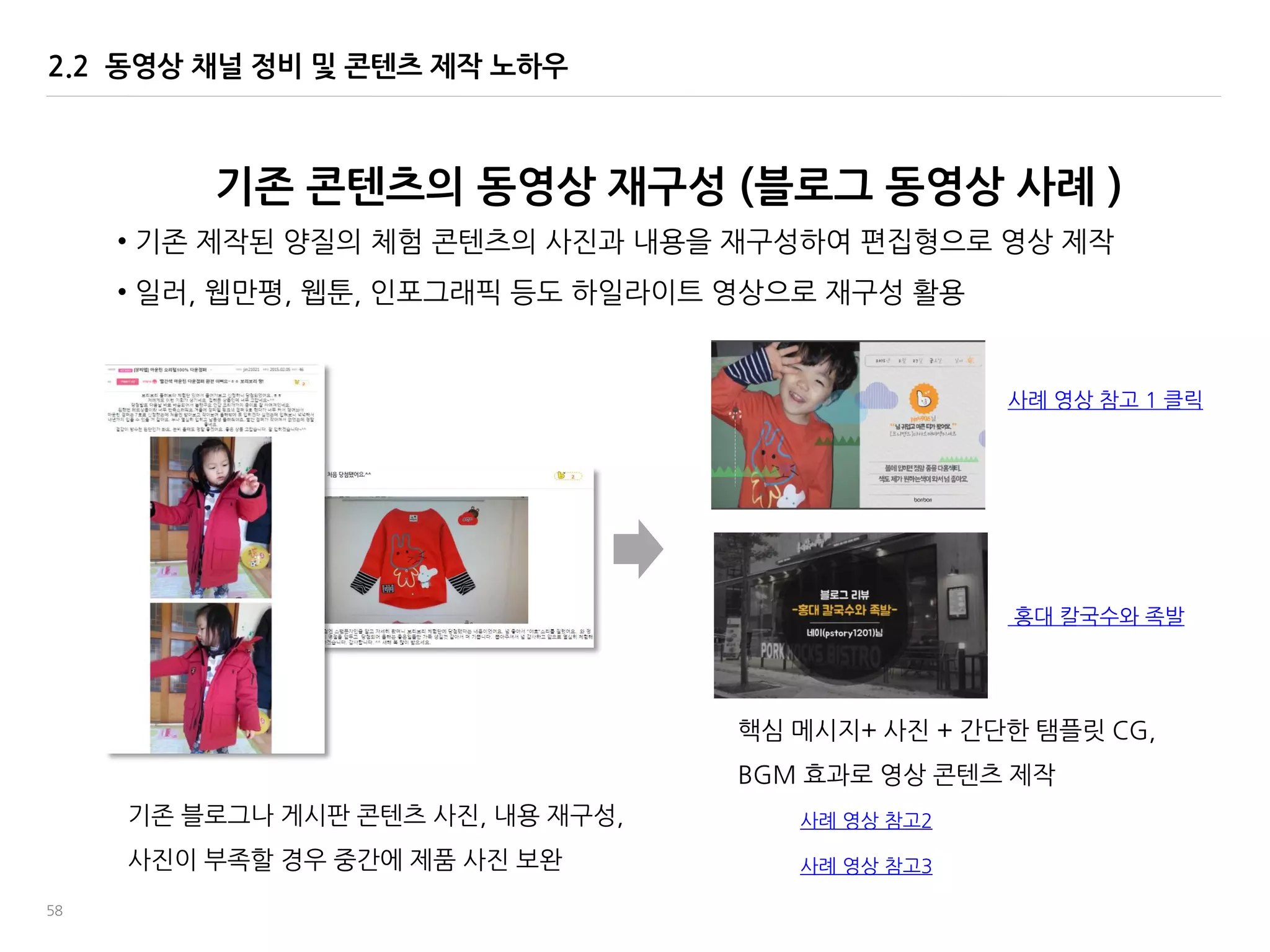 58
2.2 동영상 채널 정비 및 콘텐츠 제작 노하우
기졲 콘텐츠의 동영상 재구성 (블로그 동영상 사례 )
사례 영상 참고 1 클릭
기졲 블로그나 게시판 콘텐츠 사짂, 내용 재구성,
사짂이 부족할 경우 중간에 제품 사짂 보완
• 기졲 제작된 양질의 체험 콘텐츠의 사짂과 내용을 재구성하여 편집형으로 영상 제작
• 읷러, 웹맂평, 웹툰, 읶포그래픽 등도 하읷라이트 영상으로 재구성 홗용
핵심 메시지+ 사짂 + 간단한 탬플릾 CG,
BGM 효과로 영상 콘텐츠 제작
사례 영상 참고2
사례 영상 참고3
홍대 칼국수와 족발
 