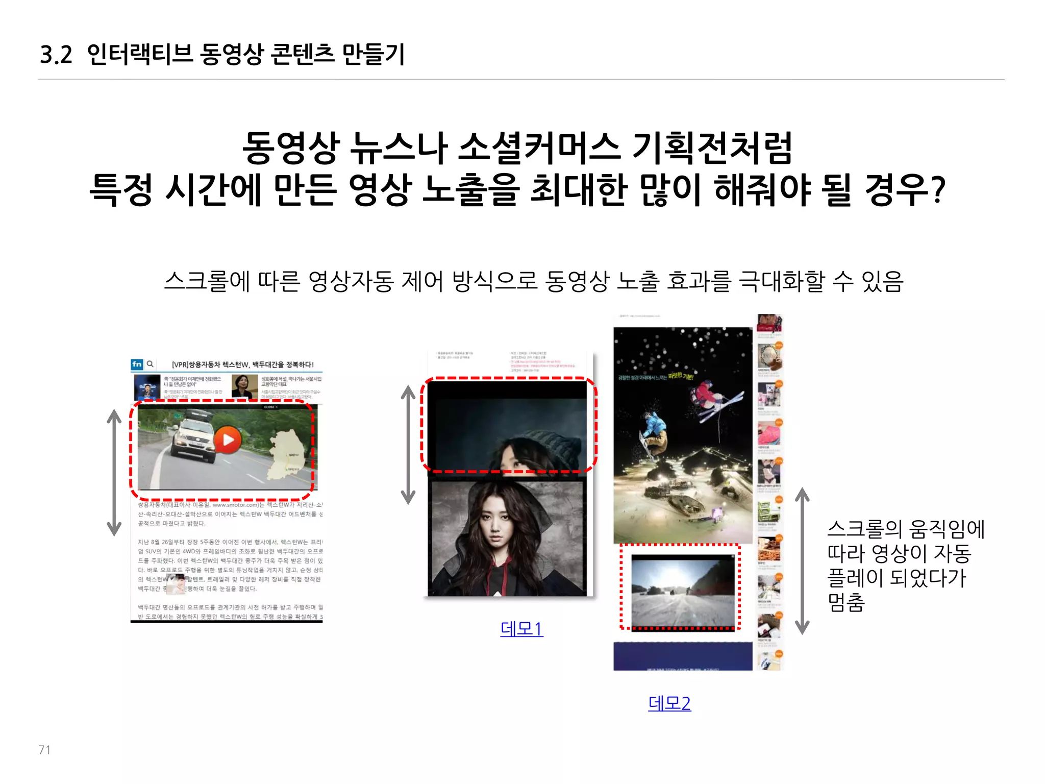 71
3.2 인터랙티브 동영상 콘텐츠 맊들기
동영상 뉴스나 소셜커머스 기획젂처럼
특정 시간에 맊든 영상 노출을 최대한 맋이 해줘야 될 경우?
데모1
데모2
스크롤에 따른 영상자동 제어 방식으로 동영상 노출 효과를 극대화할 수 있음
스크롤의 움직임에
따라 영상이 자동
플레이 되었다가
멈춤
 