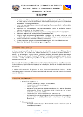 MINISTERIO DE EDUCACIÓN, CULTURA, CIENCIA Y TECNOLOGÍA
INSTITUTO PROVINCIAL DE ENSEÑANZA SUPERIOR
“FLORENTINO AMEGHINO”
PROGRAMA
2
 Propiciarun equilibrio entrelos aspectos disciplinares y didácticos de la Matemática, teniendo
en cuenta que una clara conceptualización de los contenidos por parte de los futuros docentes
favorecerá la transposición didáctica.
 Iniciara los futuros profesores en el análisis dela bibliografía correspondiente a la Matemática
del Nivel secundario.
 Desarrollar una actitud reflexiva y de apertura intelectual a partir de la reflexión sobre las
prácticas realizadas en las Microexperiencias.
 Desarrollar habilidades para seleccionar y utilizar estrategias de resolución de problemas.
 Desarrollar el espíritu de indagación y búsqueda sistematizada.
 Elaborar modos de intervención apropiados, coherentes con el marco referencial y las
condiciones decontextos específicos y con conciencia del paradigma desde el cual se propone.
 Valorar la producción compartida y el trabajo cooperativo.
 Fortalecer actitudes de superación permanente y autonomía en la consulta bibliográfica
 Desarrollar técnicas de observación y registro etnográfico.
CONTENIDOS A DESARROLLAR:
La Matemática y la enseñanza de la Matemática. La matemática en la escuela. Tríada didáctica.
Concepciones acerca de las relaciones entre la matemática y su enseñanza. Distintos modelos. La
didáctica de la matemática como disciplina autónoma. Su objeto de estudio. Aportes de diferentes
escuelas. El aporte de la escuela francesa. El "problema" matemático: concepción, relación con los
contenidos a enseñar como fuente y resignificación. Procedimientos y estrategias para su resolución.
Transposición Didáctica.
El Currículo de Matemáticas para Educación Secundaria.Contenidos matemáticos específicos a enseñar,
su ubicación en los currículosdel nivel, objetivos de su enseñanza. Núcleos de Aprendizajes Prioritarios
para el Nivel.
La práctica de la enseñanza. Diagnóstico de grupo. Situaciones de enseñanza: análisis y diseño.
Planificación deuna situación deaprendizaje.Anticipaciones.Variables didácticas. Planificación de una
secuencia didáctica.
ESTRATEGIA METODOLOGÍCA:
 Análisis crítico-reflexivo de:
 Material bibliográfico impreso y/o audiovisual.
 Producciones propias y de los pares.
 Clases de práctica.
 Aplicación y/o desarrollo de estrategias didácticas para detectar problemas,
comprenderlos dentro del contexto, pensar alternativas de solución,
evaluarlas y ponerlas en práctica.
 Reflexión-acción, utilización de prácticas metacognitivas.
 Análisisy reflexión dela implementación de los Diseños Curriculares para los
primeros años de la ESO en Matemática y los Núcleos de Aprendizajes
Prioritarios.
 Microexperiencias
 Análisis deproblemáticas que obstaculizan la apropiación en los jóvenes de
nivel medio de los N. A.P.
 
