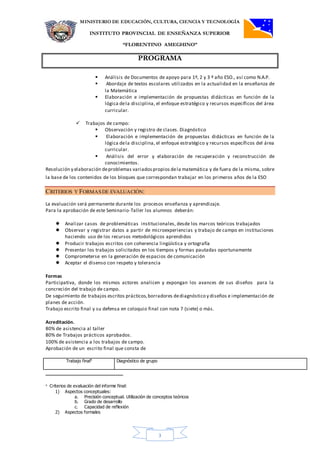 MINISTERIO DE EDUCACIÓN, CULTURA, CIENCIA Y TECNOLOGÍA
INSTITUTO PROVINCIAL DE ENSEÑANZA SUPERIOR
“FLORENTINO AMEGHINO”
PROGRAMA
3
 Análisis de Documentos de apoyo para 1º, 2 y 3 º año ESO., así como N.A.P.
 Abordaje de textos escolares utilizados en la actualidad en la enseñanza de
la Matemática
 Elaboración e implementación de propuestas didácticas en función de la
lógica dela disciplina, el enfoque estratégico y recursos específicos del área
curricular.
 Trabajos de campo:
 Observación y registro de clases. Diagnóstico
 Elaboración e implementación de propuestas didácticas en función de la
lógica dela disciplina, el enfoque estratégico y recursos específicos del área
curricular.
 Análisis del error y elaboración de recuperación y reconstrucción de
conocimientos.
Resolución y elaboración deproblemas variadospropios dela matemática y de fuera de la misma, sobre
la base de los contenidos de los bloques que correspondan trabajar en los primeros años de la ESO
CRITERIOS Y FORMASDE EVALUACIÓN:
La evaluación será permanente durante los procesos enseñanza y aprendizaje.
Para la aprobación de este Seminario-Taller los alumnos deberán:
 Analizar casos de problemáticas institucionales, desde los marcos teóricos trabajados
 Observar y registrar datos a partir de microexperiencias y trabajo de campo en instituciones
haciendo uso de los recursos metodológicos aprendidos
 Producir trabajos escritos con coherencia lingüística y ortografía
 Presentar los trabajos solicitados en los tiempos y formas pautadas oportunamente
 Comprometerse en la generación de espacios de comunicación
 Aceptar el disenso con respeto y tolerancia
Formas
Participativa, donde los mismos actores analicen y expongan los avances de sus diseños para la
concreción del trabajo de campo.
De seguimiento de trabajos escritos prácticos,borradores dediagnóstico y diseños e implementación de
planes de acción.
Trabajo escrito final y su defensa en coloquio final con nota 7 (siete) o más.
Acreditación.
80% de asistencia al taller
80% de Trabajos prácticos aprobados.
100% de asistencia a los trabajos de campo.
Aprobación de un escrito final que consta de
Trabajo final4
Diagnóstico de grupo
4 Criterios de evaluación del informe final:
1) Aspectos conceptuales:
a. Precisión conceptual. Utilización de conceptos teóricos
b. Grado de desarrollo
c. Capacidad de reflexión
2) Aspectos formales
 