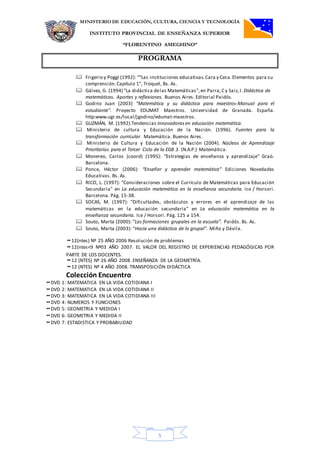 MINISTERIO DE EDUCACIÓN, CULTURA, CIENCIA Y TECNOLOGÍA
INSTITUTO PROVINCIAL DE ENSEÑANZA SUPERIOR
“FLORENTINO AMEGHINO”
PROGRAMA
5
 Frigerio y Poggi (1992): ““Las instituciones educativas.Cara y Ceca.Elementos para su
comprensión. Capítulo 1”, Troquel, Bs. As.
 Gálvez, G. (1994) "La didáctica delas Matemáticas", en Parra,C y Saiz,I. Didáctica de
matemáticas. Aportes y reflexiones. Buenos Aires. Editorial Paidós.
 Godino Juan (2003) "Matemática y su didáctica para maestros-Manual para el
estudiante". Proyecto EDUMAT Maestros. Universidad de Granada. España.
http:www.ugr.es/local/jgodino/edumat-maestros.
 GUZMÁN, M. (1992).Tendencias innovadoras en educación matemática.
 Ministerio de cultura y Educación de la Nación. (1996). Fuentes para la
transformación curricular. Matemática. Buenos Aires.
 Ministerio de Cultura y Educación de la Nación (2004). Núcleos de Aprendizaje
Prioritarios para el Tercer Ciclo de la EGB 3. (N.A.P.) Matemática.
 Monereo, Carlos (coord) (1995): “Estrategias de enseñanza y aprendizaje” Graó.
Barcelona.
 Ponce, Héctor (2006): “Enseñar y aprender matemática” Ediciones Novedades
Educativas. Bs. As.
 RICO, L. (1997): "Consideraciones sobre el Currículo de Matemáticas para Educación
Secundaria" en La educación matemática en la enseñanza secundaria. Ice / Horsori.
Barcelona. Pág. 15-38.
 SOCAS, M. (1997): "Dificultades, obstáculos y errores en el aprendizaje de las
matemáticas en la educación secundaria" en La educación matemática en la
enseñanza secundaria. Ice / Horsori. Pág. 125 a 154.
 Souto, Marta (2000): “Las formaciones grupales en la escuela”. Paidós. Bs. As.
 Souto, Marta (2003): “Hacia una didáctica de lo grupal”. Miño y Dávila.
12(ntes) Nº 25 AÑO 2006 Resolución de problemas
12(ntes<9 Nº03 AÑO 2007. EL VALOR DEL REGISTRO DE EXPERIENCIAS PEDAGÓGICAS POR
PARTE DE LOS DOCENTES.
12 (NTES) Nº 26 AÑO 2008. ENSEÑANZA DE LA GEOMETRÍA.
12 (NTES) Nº 4 AÑO 2008. TRANSPOSICIÓN DIDÁCTICA
Colección Encuentro
DVD 1: MATEMATICA EN LA VIDA COTIDIANA I
DVD 2: MATEMATICA EN LA VIDA COTIDIANA II
DVD 3: MATEMATICA EN LA VIDA COTIDIANA III
DVD 4: NUMEROS Y FUNCIONES
DVD 5: GEOMETRIA Y MEDIDA I
DVD 6: GEOMETRIA Y MEDIDA II
DVD 7: ESTADISTICA Y PROBABILIDAD
 