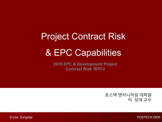 © Lee, Sungdae POSTECH GEM
Project Contract Risk
& EPC Capabilities
2015 EPC & Development Project
Contract Risk 세미나
포스텍 엔지니어링 대학원
이 성대 교수
 