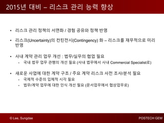 © Lee, Sungdae POSTECH GEM
2015년 대비 – 리스크 관리 능력 향상
• 리스크 관리 정책의 서면화 / 경험 공유와 정책 반영
• 리스크(Uncertainty)의 컨틴전시(Contingency) 화 – 리스크를 재무적으로 미리
반영
• 사내 계약 관리 업무 개선 : 법무/실무의 협업 필요
- 국내 법무 업무 관행의 개선 필요 (사내 법무에서 사내 Commercial Specialist로)
• 새로운 사업에 대한 계약 구조 / 주요 계약 리스크 사전 조사/분석 필요
- 국제적 수준의 입체적 시각 필요
- 법무/계약 업무에 대한 인식 개선 필요 (문서업무에서 협상업무로)
 