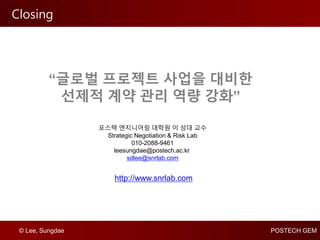 © Lee, Sungdae POSTECH GEM
Closing
http://www.snrlab.com
포스텍 엔지니어링 대학원 이 성대 교수
Strategic Negotiation & Risk Lab
010-2088-9461
leesungdae@postech.ac.kr
sdlee@snrlab.com
“글로벌 프로젝트 사업을 대비한
선제적 계약 관리 역량 강화”
 