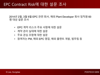 © Lee, Sungdae POSTECH GEM
EPC Contract Risk에 대한 설문 조사
2014년 2월, 3월 9월 EPC 관련 회사, 해외 Plant Developer 회사 임직원 60
명 대상 설문 조사
• EPC 계약 리스크 주요 사항에 대한 설문
• 계약 관리 실태에 대한 설문
• 주요 관심 조항에 대한 설문
• 참여자는 PM, 해외 EPC 영업, 해외 플랜트 개발, 법무팀 등
 