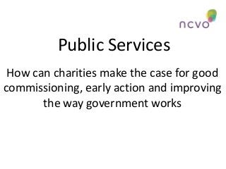 Public Services
How can charities make the case for good
commissioning, early action and improving
the way government works

 