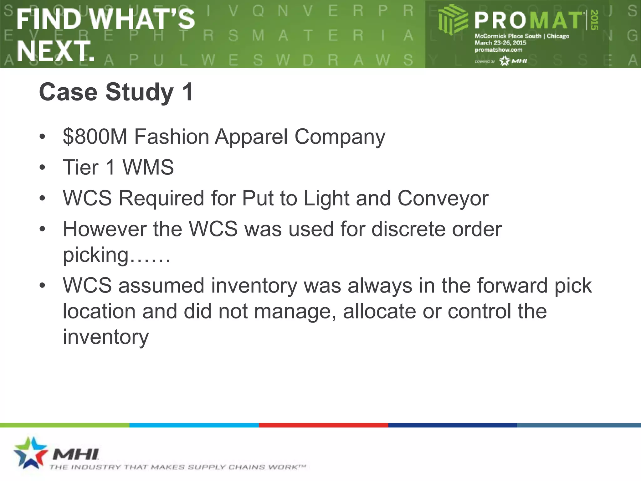 Case Study 1
• $800M Fashion Apparel Company
• Tier 1 WMS
• WCS Required for Put to Light and Conveyor
• However the WCS was used for discrete order
picking……
• WCS assumed inventory was always in the forward pick
location and did not manage, allocate or control the
inventory
 