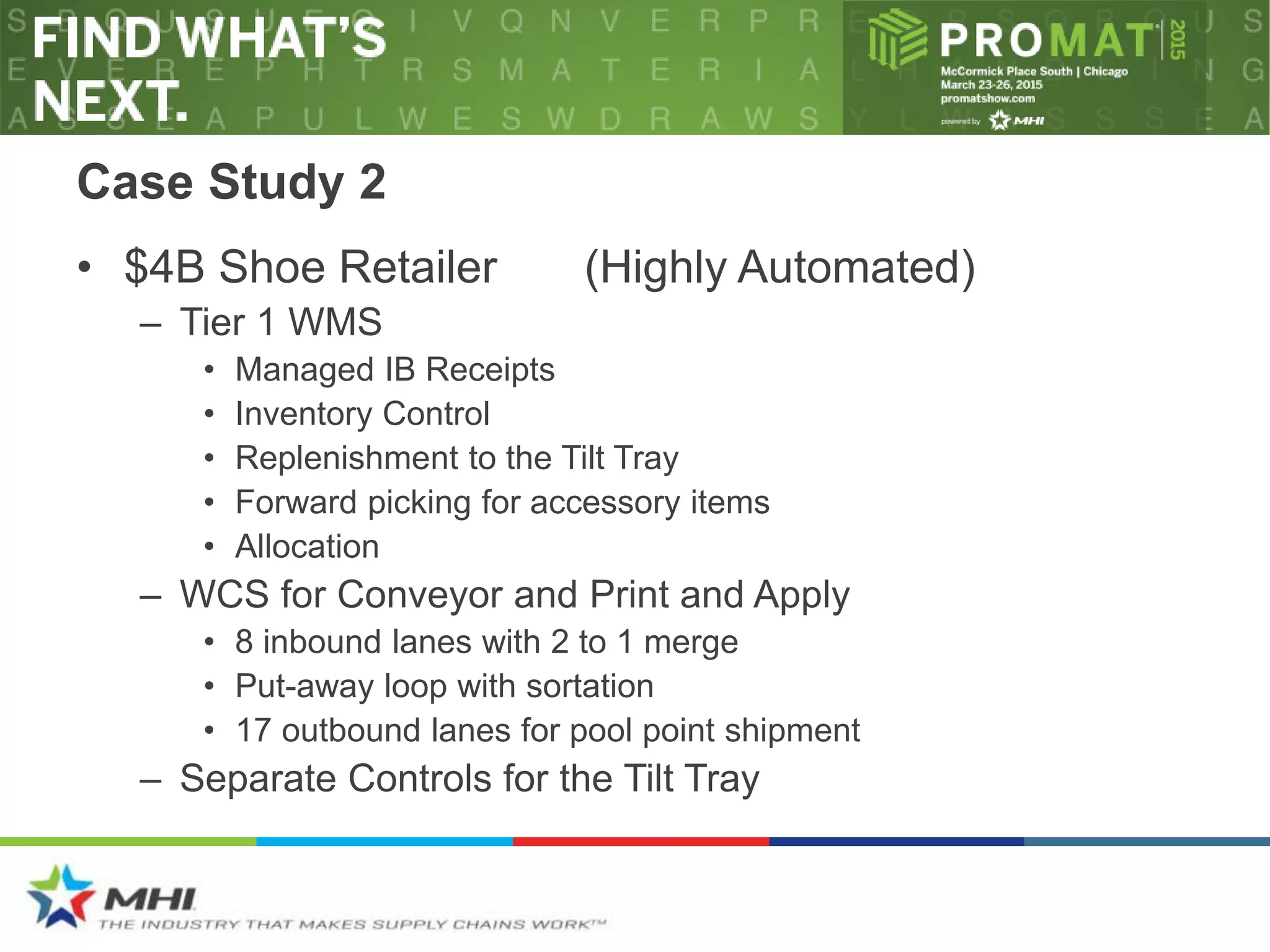 Case Study 2
• $4B Shoe Retailer (Highly Automated)
– Tier 1 WMS
• Managed IB Receipts
• Inventory Control
• Replenishment to the Tilt Tray
• Forward picking for accessory items
• Allocation
– WCS for Conveyor and Print and Apply
• 8 inbound lanes with 2 to 1 merge
• Put-away loop with sortation
• 17 outbound lanes for pool point shipment
– Separate Controls for the Tilt Tray
 