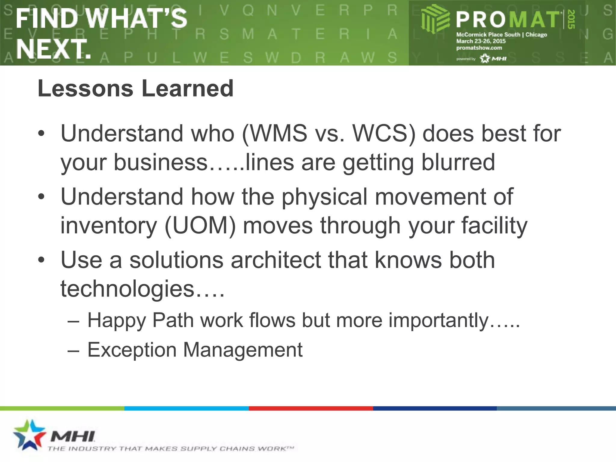 Lessons Learned
• Understand who (WMS vs. WCS) does best for
your business…..lines are getting blurred
• Understand how the physical movement of
inventory (UOM) moves through your facility
• Use a solutions architect that knows both
technologies….
– Happy Path work flows but more importantly…..
– Exception Management
 