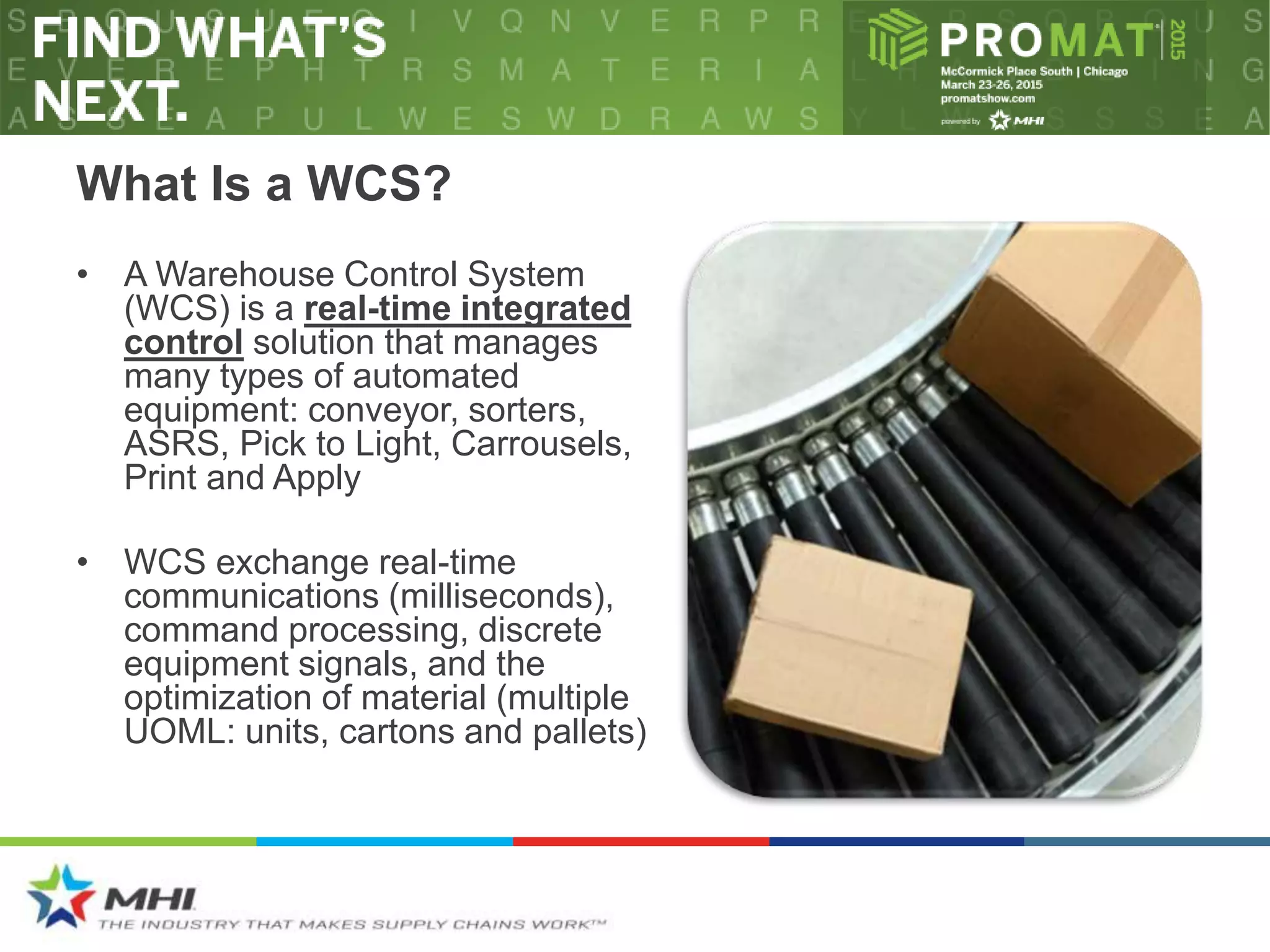 What Is a WCS?
• A Warehouse Control System
(WCS) is a real-time integrated
control solution that manages
many types of automated
equipment: conveyor, sorters,
ASRS, Pick to Light, Carrousels,
Print and Apply
• WCS exchange real-time
communications (milliseconds),
command processing, discrete
equipment signals, and the
optimization of material (multiple
UOML: units, cartons and pallets)
 