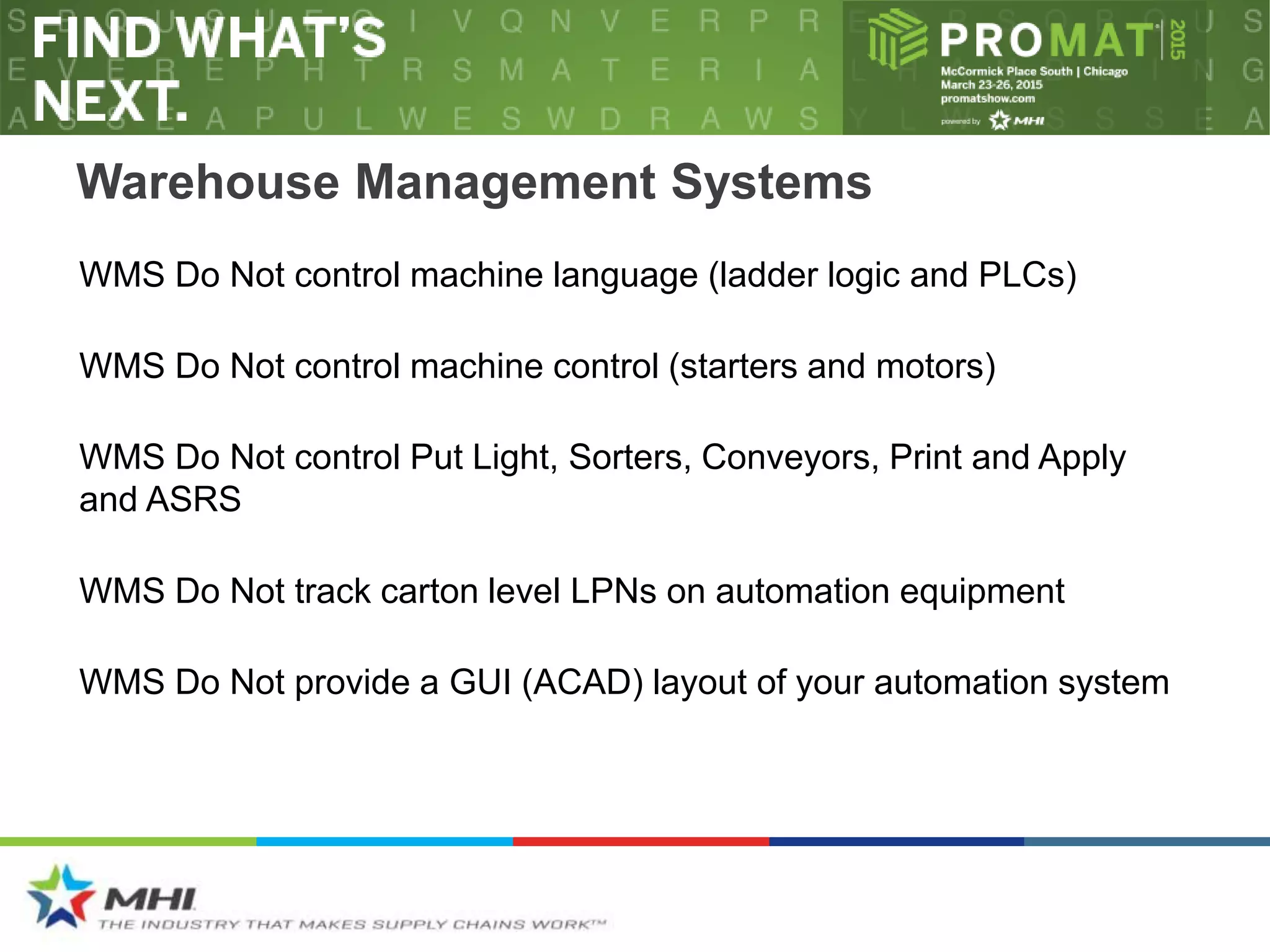 Warehouse Management Systems
WMS Do Not control Put Light, Sorters, Conveyors, Print and Apply
and ASRS
WMS Do Not track carton level LPNs on automation equipment
WMS Do Not provide a GUI (ACAD) layout of your automation system
WMS Do Not control machine control (starters and motors)
WMS Do Not control machine language (ladder logic and PLCs)
 