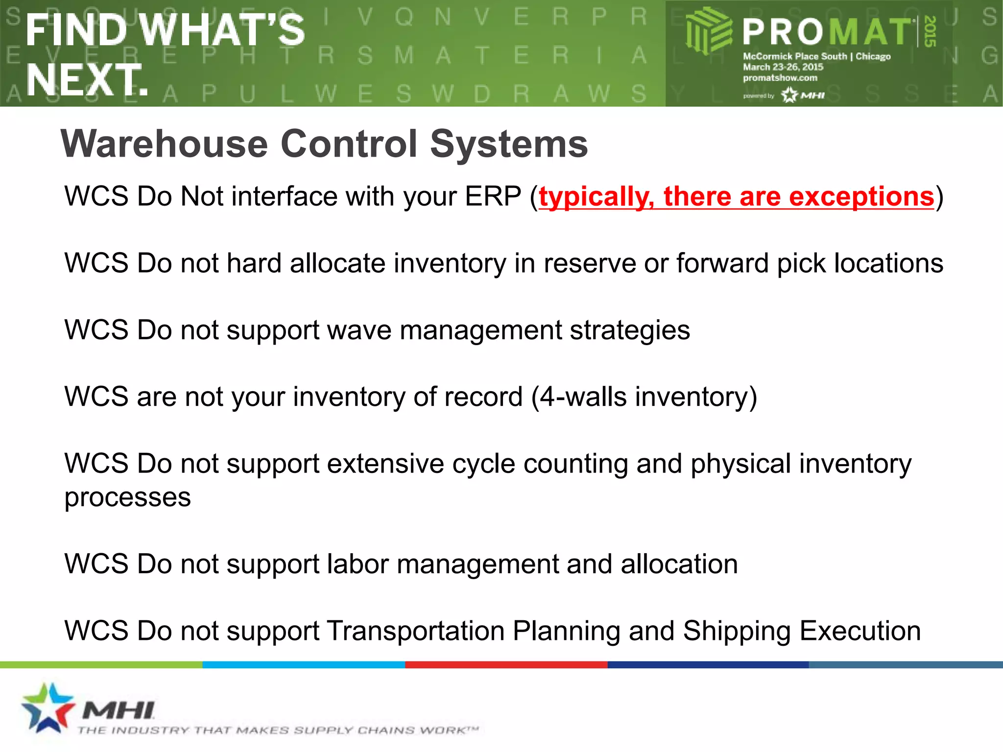 Warehouse Control Systems
WCS Do not support wave management strategies
WCS Do not hard allocate inventory in reserve or forward pick locations
WCS Do Not interface with your ERP (typically, there are exceptions)
WCS are not your inventory of record (4-walls inventory)
WCS Do not support extensive cycle counting and physical inventory
processes
WCS Do not support labor management and allocation
WCS Do not support Transportation Planning and Shipping Execution
 