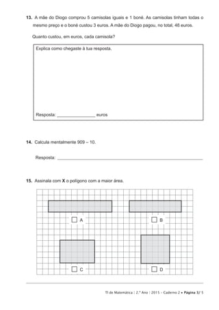 TI de Matemática | 2.º Ano | 2015 – Caderno 2 • Página 3/ 5
13.  A mãe do Diogo comprou 5 camisolas iguais e 1 boné. As camisolas tinham todas o
mesmo preço e o boné custou 3 euros. A mãe do Diogo pagou, no total, 48 euros.
Quanto custou, em euros, cada camisola?
Explica como chegaste à tua resposta.
Resposta: _________________ euros
14.  Calcula mentalmente 909 – 10.
Resposta: ________________________________________________________________________________
15.  Assinala com X o polígono com a maior área.
 A  B
 D C
 