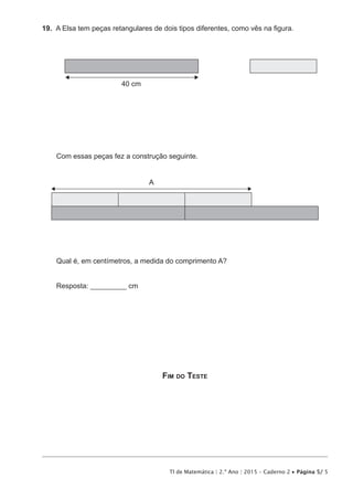 TI de Matemática | 2.º Ano | 2015 – Caderno 2 • Página 5/ 5
19.  A Elsa tem peças retangulares de dois tipos diferentes, como vês na figura.
40 cm
Com essas peças fez a construção seguinte.
A
Qual é, em centímetros, a medida do comprimento A?
Resposta: __________ cm
Fim do Teste
 