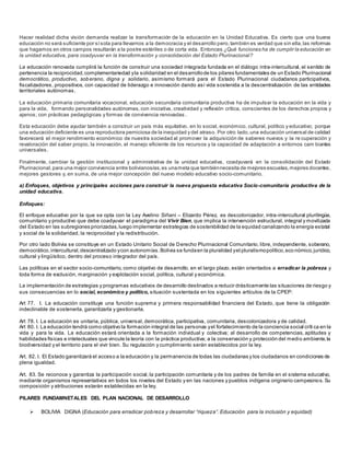 Hacer realidad dicha visión demanda realizar la transformación de la educación en la Unidad Educativa. Es cierto que una buena
educación no será suficiente por sísola para llevarnos a la democracia y el desarrollo pero,también es verdad que sin ella,las reformas
que hagamos en otros campos resultarán a la postre estériles o de corta vida. Entonces ¿Qué funciones ha de cumplir la educación en
la unidad educativa, para coadyuvar en la transformación y consolidación del Estado Plurinacional?
La educación renovada cumplirá la función de construir una sociedad integrada fundada en el diálogo intra-intercultural, el sentido de
pertenencia la reciprocidad,complementariedad yla solidaridad en el desarrollode los pilares fundamentales de un Estado Plurinacional
democrático, productivo, soberano, digna y solidario, asimismo formará para el Estado Plurinacional ciudadanos participativos,
fiscalizadores, propositivos, con capacidad de liderazgo e innovación dando así vida sostenida a la descentralización de las entidades
territoriales autónomas.
La educación primaria comunitaria vocacional, educación secundaria comunitaria productiva ha de impulsar la educación en la vida y
para la vida, formando personalidades autónomas, con iniciativa, creatividad y reflexión crítica, conscientes de los derechos propios y
ajenos; con prácticas pedagógicas y formas de convivencia renovadas .
Esta educación debe ayudar también a construir un país más equitativo, en lo social, económico, cultural, político y educativo; porque
una educación deficiente es una reproductora perniciosa de la inequidad y del atraso. Por otro lado,una educación universal de calidad
favorecerá el mejor rendimiento económico de nuestra sociedad al promover la adquisición de saberes nuevos y la re cuperación y
revaloración del saber propio, la innovación, el manejo eficiente de los recursos y la capacidad de adaptación a entornos cam biantes
universales.
Finalmente, cambiar la gestión institucional y administrativa de la unidad educativa, coadyuvará en la consolidación del Estado
Plurinacional,para una mejor convivencia entre bolivianos/as,es unameta que tambiénnecesita de mejores escuelas,mejores docentes,
mejores gestores y, en suma, de una mejor concepción del nuevo modelo educativo socio-comunitario.
a) Enfoques, objetivos y principales acciones para construir la nueva propuesta educativa Socio-comunitaria productiva de la
unidad educativa.
Enfoques:
El enfoque educativo por la que se opta con la Ley Avelino Siñani – Elizardo Pérez, es descolonizador, intra-intercultural plurilingüe,
comunitario y productivo que debe coadyuvar el paradigma del Vivir Bien, que implica la intervención estructural, integral y movilizada
del Estado en las subregiones priorizadas,luego implementar estrategias de sostenibilidad de la equidad canalizando la energía estatal
y social de la solidaridad, la reciprocidad y la redistribución.
Por otro lado Bolivia se constituye en un Estado Unitario Social de Derecho Plurinacional Comunitario, libre, independiente, soberano,
democrático,intercultural,descentralizado ycon autonomías.Bolivia se fundaen la pluralidad yel pluralismopolítico,eco nómico,jurídico,
cultural y lingüístico, dentro del proceso integrador del país.
Las políticas en el sector socio-comunitario, como objetivo de desarrollo, en el largo plazo, están orientados a erradicar la pobreza y
toda forma de exclusión, marginación y explotación social, política, cultural y económica.
La implementación de estrategias y programas educativos de desarrollo destinados a reducir drásticamente las situaciones de riesgo y
sus consecuencias en lo social, económico y político, situación sustentada en los siguientes artículos de la CPEP:
Art 77. I. La educación constituye una función suprema y primera responsabilidad financiera del Estado, que tiene la obligación
indeclinable de sostenerla, garantizarla y gestionarla.
Art 78. I. La educación es unitaria, pública, universal, democrática, participativa, comunitaria, descolonizadora y de calidad.
Art 80. I. La educación tendrá como objetivo la formación integral de las personas yel fortalecimiento de la conciencia social críti ca en la
vida y para la vida. La educación estará orientada a la formación individual y colectiva; al desarrollo de competencias, aptitudes y
habilidades físicas e intelectuales que vincule la teoría con la práctica productiva; a la conservación y protección del medio ambiente,la
biodiversidad y el territorio para el vivir bien. Su regulación y cumplimiento serán establecidos por la ley.
Art. 82. I. El Estado garantizará el acceso a la educación y la permanencia de todas las ciudadanas y los ciudadanos en condiciones de
plena igualdad.
Art. 83. Se reconoce y garantiza la participación social, la participación comunitaria y de los padres de familia en el sistema educativo,
mediante organismos representativos en todos los niveles del Estado y en las naciones y pueblos indígena originario campesinos. Su
composición y atribuciones estarán establecidas en la ley.
PILARES FUNDAMNETALES DEL PLAN NACIONAL DE DESARROLLO
 BOLIVIA DIGNA (Educación para erradicar pobreza y desarrollar “riqueza”. Educación para la inclusión y equidad)
 