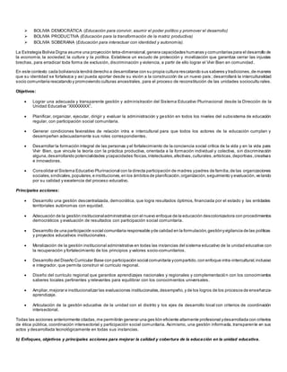  BOLIVIA DEMOCRÁTICA (Educación para convivir, asumir el poder político y promover el desarrollo)
 BOLIVIA PRODUCTIVA (Educación para la transformación de la matriz productiva)
 BOLIVIA SOBERANA (Educación para interactuar con identidad y autonomía).
La Estrategia Bolivia Digna asume una proyección tetra-dimensional, genera capacidades humanas y comunitarias para el desarrollo de
la economía, la sociedad, la cultura y la política. Establece un escudo de protección y movilización que garantiza cerrar las injustas
brechas, para erradicar toda forma de exclusión, discriminación y violencia, a partir de ello lograr el Vivir Bien en comunidad.
En este contexto cada boliviano/a tendrá derecho a desarrollarse con su propia cultura rescatando sus saberes y tradiciones,de manera
que su identidad se fortalezca y así pueda aportar desde su visión a la construcción de un nuevo país ; desarrollará la interculturalidad
socio comunitaria rescatando y promoviendo culturas ancestrales, para el proceso de reconstitución de las unidades sociocultu rales.
Objetivos:
 Lograr una adecuada y transparente gestión y administración del Sistema Educativo Plurinacional desde la Dirección de la
Unidad Educativa “XXXXXXXX”.
 Planificar, organizar, ejecutar, dirigir y evaluar la administración y gestión en todos los niveles del subsistema de educación
regular, con participación social comunitaria.
 Generar condiciones favorables de relación intra e intercultural para que todos los actores de la educación cumplan y
desempeñen adecuadamente sus roles correspondientes.
 Desarrollar la formación integral de las personas y el fortalecimiento de la conciencia social crítica de la vida y en la vida para
Vivir Bien, que vincule la teoría con la práctica productiva, orientada a la formación individual y colectiva, sin discriminación
alguna,desarrollando potencialidades ycapacidades físicas,intelectuales,afectivas,culturales,artísticas,deportivas,creativas
e innovadoras.
 Consolidar el Sistema Educativo Plurinacional con la directa participación de madres ypadres de familia,de las organizaciones
sociales,sindicales,populares,e instituciones,en los ámbitos de planificación,organización,seguimiento y evaluación,ve lando
por su calidad y excelencia del proceso educativo.
Principales acciones:
 Desarrollo una gestión descentralizada, democrática, que logra resultados óptimos, financiada por el estado y las entidades
territoriales autónomas con equidad.
 Adecuación de la gestión institucionaladministrativa con el nuevo enfoque de la educación descolonizadora con procedimientos
democráticos y evaluación de resultados con participación social comunitaria.
 Desarrollo de una participación social comunitaria responsable yde calidad en la formulación,gestiónyvigilancia de las políticas
y proyectos educativos institucionales.
 Moralización de la gestión institucional administrativa en todas las instancias del sistema educativo de la unidad educativa con
la recuperación y fortalecimiento de los principios y valores socio-comunitarios.
 Desarrollo del Diseño Curricular Base con participación social comunitaria ycompartido,con enfoque intra-intercultural,inclusivo
e integrador, que permita construir el currículo regional.
 Diseño del currículo regional que garantice aprendizajes nacionales y regionales y complementación con los conocimientos
saberes locales pertinentes y relevantes para equilibrar con los conocimientos universales.
 Ampliar,mejorar e institucionalizar las evaluaciones institucionales,desempeño,y de los logros de los procesos de enseñanza-
aprendizaje.
 Articulación de la gestión educativa de la unidad con el distrito y los ejes de desarrollo local con criterios de coordinación
intersectorial.
Todas las acciones anteriormente citadas,me permitirán generar una ges tión eficiente altamente profesional ydesarrollada con criterios
de ética pública, coordinación intersectorial y participación social comunitaria. Asimismo, una gestión informada, transparente en sus
actos y desarrollada tecnológicamente en todas sus instancias.
b) Enfoques, objetivos y principales acciones para mejorar la calidad y cobertura de la educación en la unidad educativa.
 